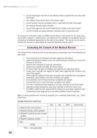 92
Medical Records Manual A Guide for Developing Countries
•	 Are all discharges returned to the Medical Record Department the day after
discharge?
•	 Are medical record forms filed in the correct order?
•	 Are all medical records completed within a specified time after discharge?
•	 Are medical records coded correctly?
•	 Are all discharges for last month coded by the middle of the next month?
•	 Are the monthly and yearly statistics collected within a specified time?
To conduct an evaluation study, the MRO should select a time period for the study (e.g.,
one-month), prepare a questionnaire, and determine the standard or acceptable level of
compliance considered appropriate for the work to be studied. The results can be used to
improve the services in areas below the required standard of performance.
Evaluating the Content of the Medical Record
The content of the medical record can be evaluated by reviewing to see if the following has
been done:
•	 the consent form for treatment has been signed by the patient;
•	 patient identification details (name and medical record number) are correct and
entered on all forms;
•	 doctors have recorded all essential information;
•	 doctors have signed and dated all clinical entries;
•	 the front sheet has been completed and signed by the attending doctor;
•	 nurses have recorded and signed all daily notes regarding the condition and
care of the patient;
•	 all the orders for treatment have been recorded in the medication form and signed;
•	 medication administration has been recorded and signed;
•	 the anaesthetic form (if any) has been completed and signed;
•	 the operation form (if any) has been completed and signed;
•	 the main condition/principle diagnosis has been recorded on the front sheet;
•	 operations and/or procedures have been recorded on the front sheet; and
•	 the MRO or staff member responsible for coding has accurately coded the main
condition/principle diagnosis and any other condition listed (if required).
Again, a study questionnaire should be prepared and a standard determined, e.g., 100%
compliance.
Sample check-list or audit form:
Yes No N/A* Comments
1.	Patient’s first name present
2.	Patient’s family name present
3.	Patient’s medical record number
written
4.	Patient’s address written
5.	Etc.
TOTAL
*N/A = not applicable
 
