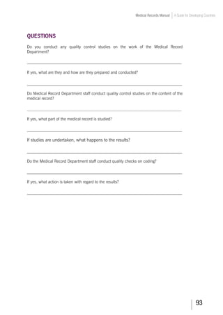 93
Medical Records Manual A Guide for Developing Countries
QUESTIONS
Do you conduct any quality control studies on the work of the Medical Record
Department?
___________________________________________________________________________
If yes, what are they and how are they prepared and conducted?
_____________________________________________________________________
Do Medical Record Department staff conduct quality control studies on the content of the
medical record?
___________________________________________________________________________
If yes, what part of the medical record is studied?
_____________________________________________________________________
If studies are undertaken, what happens to the results?
_____________________________________________________________________
Do the Medical Record Department staff conduct quality checks on coding?
_____________________________________________________________________
If yes, what action is taken with regard to the results?
_____________________________________________________________________
 