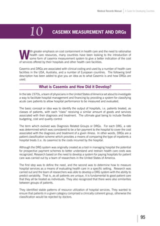 95
Medical Records Manual A Guide for Developing Countries
10	 CASEMIX MEASUREMENT AND DRGs
W
ith greater emphasis on cost containment in health care and the need to rationalise
health care resources, many countries have been looking to the introduction of
some form of casemix measurement system to give a better indication of the cost
of services offered by their hospitals and other health care facilities.
Casemix and DRGs are associated with clinical coding and used by a number of health care
facilities in the USA, Australia, and a number of European countries. The following brief
description has been added to give you an idea as to what Casemix is and how DRGs are
used.
What is Casemix and How Did it Develop?
In the late 1970s, a team of physicians in the United States of America set about to investigate
a way to facilitate hospital management and financing by providing a system for classifying
acute care patients to allow hospital performance to be measured and evaluated.
The basic concept or idea was to identify the output of hospitals, i.e. patients treated, as
classes of patients, with each “class” receiving a similar amount of goods and services
associated with their diagnosis and treatment. The ultimate goal being to include flexible
budgeting, cost and quality control
The term which evolved was Diagnosis Related Groups or DRGs. For each DRG, a rate
was determined which was considered to be a fair payment to the hospital to cover the cost
associated with the diagnosis and treatment of a given illness. In other words, DRGs are a
patient classification scheme which provides a means of comparing the type of inpatients a
hospital treats (i.e. its casemix) to the costs incurred by the hospital.
Although the DRG system was originally created as a tool in managing hospital the potential
for prospective payment schemes to better understand and restrain health care costs was
recognized. Research based on the need to develop a system for paying hospitals for patient
care was carried out by a team of researchers in the United States of America.
The first step was to define the need, and the second was to determine how to measure
hospital services as a means of evaluating health care in a specific setting. Research was
carried out and the team of researchers was able to develop a DRG system with the ability to
predict variability. That is, as all patients are unique, it is fundamental to good patient care
that they all be treated as individuals. They also recognized that there were also similarities
between groups of patients.
They identified stable patterns of resource utilization of hospital services. They wanted to
ensure that patients in a given category comprised a clinically coherent group, otherwise the
classification would be rejected by doctors.
 