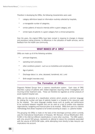 96
Medical Records Manual A Guide for Developing Countries
Therefore in developing the DRGs, the following characteristics were used:
*	 category definitions based on information routinely collected by hospitals;
*	 a manageable number of categories;
*	 similar patterns of resource intensity within a given category; and
*	 similar types of patients in a given category from a clinical perspective.
Over the years, the original DRGs have been revised in response to changes in disease
and procedure coding schemes, to differences in the utilization of health services, and to
feedback from the health care community.
WHAT MAKES UP A DRG?
DRGs are made up of of the following variables:
*	 principal diagnosis;
*	 operating room procedure;
*	 other conditions present - such as co-morbidities and complications;
*	 Age of patient;
*	 Discharge status (i.e. alive, deceased, transferred, etc.); and
*	 Birth-weight (neonates only).
The Formation of DRGs
Diagnosis Related Groups form a casemix classification system. Each class of DRG
describes a group of patients with related diagnoses requiring similar investigations and
incurring similar treatment costs. These can therefore be regarded as similar products of
acute inpatient hospital care.
DRGs are the elements of a classification scheme which provide a common language
for relating the number and type of patients treated in a hospital to the resources used
by the hospital. The same language enables issues such as quality and performance
to be compared between hospitals and can be used as a tool to enable more objective
organizational, budgeting and financial plans to be enacted. DRGs form part of a casemix
methodology that allows hospitals to be funded according to output, i.e. patients treated.
The grouping into DRGs is made on the basis of the discharge summary which currently
uses the International Classification of Diseases, 9th Revision, Clinical Modification (ICD-
9-CM) in the USA but different classifications in some other countries. The DRG system,
with only around 500 groups, represents an attempt to reduce the complexity associated
with the volume of ICD-9-CM codes, while attempting more directly to take resource use
implications into account.
 
