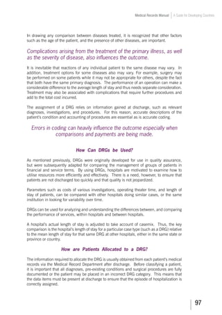 97
Medical Records Manual A Guide for Developing Countries
In drawing any comparison between diseases treated, it is recognized that other factors
such as the age of the patient, and the presence of other diseases, are important.
Complications arising from the treatment of the primary illness, as well
as the severity of disease, also influences the outcome.
It is inevitable that reactions of any individual patient to the same disease may vary. In
addition, treatment options for some diseases also may vary. For example, surgery may
be performed on some patients while it may not be appropriate for others, despite the fact
that both have the same primary diagnosis. The performance of an operation can make a
considerable difference to the average length of stay and thus needs separate consideration.
Treatment may also be associated with complications that require further procedures and
add to the total cost incurred.
The assignment of a DRG relies on information gained at discharge, such as relevant
diagnoses, investigations, and procedures. For this reason, accurate descriptions of the
patient’s condition and accounting of procedures are essential as is accurate coding.
Errors in coding can heavily influence the outcome especially when
comparisons and payments are being made.
How Can DRGs be Used?
As mentioned previously, DRGs were originally developed for use in quality assurance,
but were subsequently adapted for comparing the management of groups of patients in
financial and service terms. By using DRGs, hospitals are motivated to examine how to
utilise resources more efficiently and effectively. There is a need, however, to ensure that
patients are not discharged too quickly and that quality is not jeopardized.
Parameters such as costs of various investigations, operating theater time, and length of
stay of patients, can be compared with other hospitals doing similar cases, or the same
institution in looking for variability over time.
DRGs can be used for analyzing and understanding the differences between, and comparing
the performance of services, within hospitals and between hospitals.
A hospital’s actual length of stay is adjusted to take account of casemix. Thus, the key
comparison is the hospital’s length of stay for a particular case type (such as a DRG) relative
to the mean length of stay for that same DRG at other hospitals, either in the same state or
province or country.
How are Patients Allocated to a DRG?
The information required to allocate the DRG is usually obtained from each patient’s medical
records via the Medical Record Department after discharge. Before classifying a patient,
it is important that all diagnoses, pre-existing conditions and surgical procedures are fully
documented or the patient may be placed in an incorrect DRG category. This means that
the data items must be present at discharge to ensure that the episode of hospitalization is
correctly assigned.
 