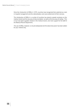 98
Medical Records Manual A Guide for Developing Countries
Since the introduction of DRGs in 1979, countries have recognized their potential as a tool
in hospital management and the rationalization and cost containment of their services.
The introduction of DRGs in a number of countries has placed a greater emphasis on the
medical record and the accuracy of documentation, as well as the accuracy of coding. This
in turn has lead to greater interest in the medical record, and more support for the staff of
the Medical Record Department.
The use of DRGs, however, is not yet widespread and the above discussion has been added
for your interest only.
 
