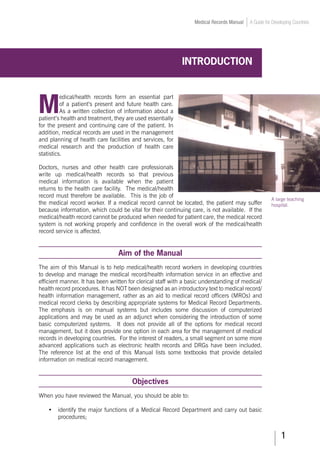 Medical Records Manual A Guide for Developing Countries
INTRODUCTIOn
M
edical/health records form an essential part
of a patient’s present and future health care.
As a written collection of information about a
patient’s health and treatment, they are used essentially
for the present and continuing care of the patient. In
addition, medical records are used in the management
and planning of health care facilities and services, for
medical research and the production of health care
statistics.
Doctors, nurses and other health care professionals
write up medical/health records so that previous
medical information is available when the patient
returns to the health care facility. The medical/health
record must therefore be available. This is the job of
the medical record worker. If a medical record cannot be located, the patient may suffer
because information, which could be vital for their continuing care, is not available. If the
medical/health record cannot be produced when needed for patient care, the medical record
system is not working properly and confidence in the overall work of the medical/health
record service is affected.
Aim of the Manual
The aim of this Manual is to help medical/health record workers in developing countries
to develop and manage the medical record/health information service in an effective and
efficient manner. It has been written for clerical staff with a basic understanding of medical/
health record procedures. It has NOT been designed as an introductory text to medical record/
health information management, rather as an aid to medical record officers (MROs) and
medical record clerks by describing appropriate systems for Medical Record Departments.
The emphasis is on manual systems but includes some discussion of computerized
applications and may be used as an adjunct when considering the introduction of some
basic computerized systems. It does not provide all of the options for medical record
management, but it does provide one option in each area for the management of medical
records in developing countries. For the interest of readers, a small segment on some more
advanced applications such as electronic health records and DRGs have been included.
The reference list at the end of this Manual lists some textbooks that provide detailed
information on medical record management.
Objectives
When you have reviewed the Manual, you should be able to:
•	 identify the major functions of a Medical Record Department and carry out basic
procedures;
A large teaching
hospital.
 