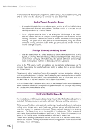 100
Medical Records Manual A Guide for Developing Countries
in conjunction with the computer programmer, systems analyst, hospital administrator, and
MRO at a time when the actual type of computer has been determined.
Medical Record Completion System
•	 A computerized medical record completion system provides an efficient tool for tracking
incomplete medical records and provides a list of the number of incomplete records
awaiting completion by individual doctors.
•	 Such a program would be linked to the ATD system on discharge of the patient.
With this system, staff can call up by doctor and by patient name all medical records
awaiting completion. Deficiencies would be entered and stored in the computer
memory. The system would then generate a number of reports, listing the number
of records awaiting completion by the doctor, grouped by service, and the number of
records waiting to be coded.
Discharge Summary Abstracting System
•		 With the establishment of a central data base of patient information linked to an ATD
System, a summary of the patient’s stay in hospital can be produced. The summary
would include identifying information about the patient, admission and discharge
dates, final diagnosis, treatment on discharge, and follow-up details.
Linked to the ATD system, health care statistics are also collected and processed via the
computer thus enabling the hospital/health care facility to produce them in a more efficient
and timely manner.
This gives only a brief indication of some of the available computer applications relating to
medical record procedures of a hospital. Specifications for any computerized system should be
developed following discussions with the computer planning team at a time when a decision
has been made as to type and capacity of the computer to be installed.
In addition to a number of computerized applications and the development of a comprehensive
Health Information System (HIS) many hospitals/governments are also looking at the possibility
of a fully electronic health/medical record.
Electronic Health Records
TheintroductionofanEHRwoulddrasticallychangetheworkoftheMedicalRecordDepartment,
particularly the basic procedures such as the admission, discharge and filing procedures.
With a number of problems associated with maintaining manual medical records, particularly
medical record storage space, some health care professionals and administrators want to
move from a paper to a paperless environment. They should not, however, focus on going
paperless. The focus should be on the possibility of developing an EHR as a means of
encouraging departments and providers of health care to share data and improve everyone’s
access to that data by having it readily available at all times for patient care.
There is also a tendency to expect that with the introduction of an electronic health record,
many of the problems currently experienced in maintaining patients’ health records will be
eliminated. This is not the case.
 