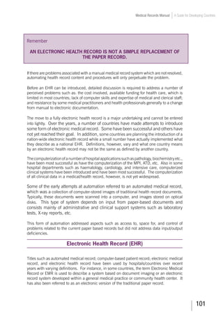 101
Medical Records Manual A Guide for Developing Countries
Remember
An electronic health record is not a simple replacement of
the paper record.
If there are problems associated with a manual medical record system which are not resolved,
automating health record content and procedures will only perpetuate the problem.
Before an EHR can be introduced, detailed discussion is required to address a number of
perceived problems such as: the cost involved, available funding for health care, which is
limited in most countries; lack of computer skills and expertise of medical and clerical staff;
and resistance by some medical practitioners and health professionals generally to a change
from manual to electronic documentation.
The move to a fully electronic health record is a major undertaking and cannot be entered
into lightly. Over the years, a number of countries have made attempts to introduce
some form of electronic medical record. Some have been successful and others have
not yet reached their goal. In addition, some countries are planning the introduction of a
nation-wide electronic health record while a small number have actually implemented what
they describe as a national EHR. Definitions, however, vary and what one country means
by an electronic health record may not be the same as defined by another country.
Thecomputerizationofanumberofhospitalapplicationssuchaspathology,biochemistryetc.,
have been most successful as have the computerization of the MPI, ATD, etc. Also in some
hospital departments such as haematology, cardiology, and intensive care, computerized
clinical systems have been introduced and have been most successful. The computerization
of all clinical data in a medical/health record, however, is not yet widespread.
Some of the early attempts at automation referred to an automated medical record,
which was a collection of computer-stored images of traditional health record documents.
Typically, these documents were scanned into a computer, and images stored on optical
disks. This type of system depends on input from paper-based documents and
consists mainly of administrative and clinical support systems such as laboratory
tests, X-ray reports, etc.
This form of automation addressed aspects such as access to, space for, and control of
problems related to the current paper based records but did not address data input/output
deficiencies.
Electronic Health Record (EHR)
Titles such as automated medical record; computer-based patient record; electronic medical
record, and electronic health record have been used by hospitals/countries over recent
years with varying definitions. For instance, in some countries, the term Electronic Medical
Record or EMR is used to describe a system based on document imaging or an electronic
record system developed within a general medical practice or community health center. It
has also been referred to as an electronic version of the traditional paper record.
 