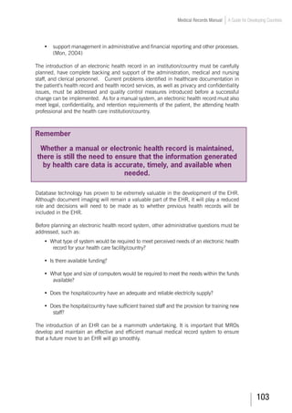 103
Medical Records Manual A Guide for Developing Countries
•	 support management in administrative and financial reporting and other processes.
(Mon, 2004)
The introduction of an electronic health record in an institution/country must be carefully
planned, have complete backing and support of the administration, medical and nursing
staff, and clerical personnel. Current problems identified in healthcare documentation in
the patient’s health record and health record services, as well as privacy and confidentiality
issues, must be addressed and quality control measures introduced before a successful
change can be implemented. As for a manual system, an electronic health record must also
meet legal, confidentiality, and retention requirements of the patient, the attending health
professional and the health care institution/country.
Remember
Whether a manual or electronic health record is maintained,
there is still the need to ensure that the information generated
by health care data is accurate, timely, and available when
needed.
Database technology has proven to be extremely valuable in the development of the EHR.
Although document imaging will remain a valuable part of the EHR, it will play a reduced
role and decisions will need to be made as to whether previous health records will be
included in the EHR.
Before planning an electronic health record system, other administrative questions must be
addressed, such as:
•	 What type of system would be required to meet perceived needs of an electronic health
record for your health care facility/country?
•	 Is there available funding?
•	 What type and size of computers would be required to meet the needs within the funds
available?
•	 Does the hospital/country have an adequate and reliable electricity supply?
•	 Does the hospital/country have sufficient trained staff and the provision for training new
staff?
The introduction of an EHR can be a mammoth undertaking. It is important that MROs
develop and maintain an effective and efficient manual medical record system to ensure
that a future move to an EHR will go smoothly.
 