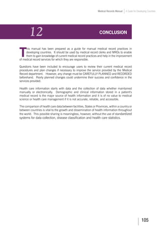 105
Medical Records Manual A Guide for Developing Countries
12	 CONCLUSION
T
his manual has been prepared as a guide for manual medical record practices in
developing countries. It should be used by medical record clerks and MROs to enable
them to gain knowledge of current medical record practices and help in the improvement
of medical record services for which they are responsible.
Questions have been included to encourage users to review their current medical record
procedures and plan changes if necessary to improve the service provided by the Medical
Record department. However, any change must be CAREFULLY PLANNED and RECORDED
beforehand. Poorly planned changes could undermine their success and confidence in the
services provided.
Health care information starts with data and the collection of data whether maintained
manually or electronically. Demographic and clinical information stored in a patient’s
medical record is the major source of health information and it is of no value to medical
science or health care management if it is not accurate, reliable, and accessible.
The comparison of health care data between facilities, States or Provinces, within a country or
between countries is vital to the growth and dissemination of health information throughout
the world. This possible sharing is meaningless, however, without the use of standardized
systems for data collection, disease classification and health care statistics.
 