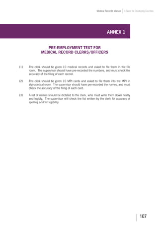 107
Medical Records Manual A Guide for Developing Countries
ANNEX 1
PRE-EMPLOYMENT TEST FOR
MEDICAL RECORD CLERKS/OFFICERS
(1)	 The clerk should be given 10 medical records and asked to file them in the file
room. The supervisor should have pre-recorded the numbers, and must check the
accuracy of the filing of each record.
(2)	 The clerk should be given 10 MPI cards and asked to file them into the MPI in
alphabetical order. The supervisor should have pre-recorded the names, and must
check the accuracy of the filing of each card.
(3)	 A list of names should be dictated to the clerk, who must write them down neatly
and legibly. The supervisor will check the list written by the clerk for accuracy of
spelling and for legibility.
 