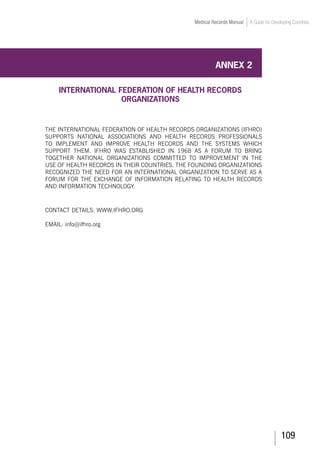 109
Medical Records Manual A Guide for Developing Countries
ANNEX 2
INTERNATIONAL FEDERATION OF HEALTH RECORDS
ORGANIZATIONS
The International Federation of Health Records Organizations (IFHRO)
supports national associations and health records professionals
to implement and improve health records and the systems which
support them. IFHRO was established in 1968 as a forum to bring
together national organizations committed to improvement in the
use of health records in their countries. The founding organizations
recognized the need for an international organization to serve as a
forum for the exchange of information relating to health records
and information technology.	
Contact details: www.ifhro.org
Email: info@ifhro.org
 