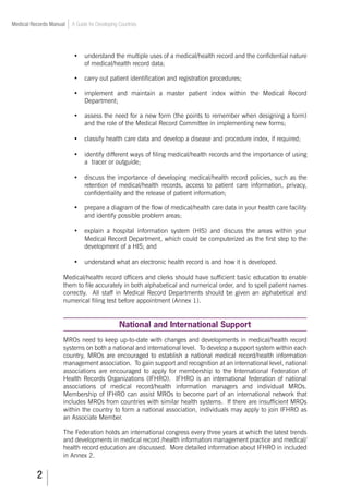 Medical Records Manual A Guide for Developing Countries
•	 understand the multiple uses of a medical/health record and the confidential nature
of medical/health record data;
•	 carry out patient identification and registration procedures;
•	 implement and maintain a master patient index within the Medical Record
Department;
•	 assess the need for a new form (the points to remember when designing a form)
and the role of the Medical Record Committee in implementing new forms;
•	 classify health care data and develop a disease and procedure index, if required;
•	 identify different ways of filing medical/health records and the importance of using
a tracer or outguide;
•	 discuss the importance of developing medical/health record policies, such as the
retention of medical/health records, access to patient care information, privacy,
confidentiality and the release of patient information;
•	 prepare a diagram of the flow of medical/health care data in your health care facility
and identify possible problem areas;
•	 explain a hospital information system (HIS) and discuss the areas within your
Medical Record Department, which could be computerized as the first step to the
development of a HIS; and
•	 understand what an electronic health record is and how it is developed.
Medical/health record officers and clerks should have sufficient basic education to enable
them to file accurately in both alphabetical and numerical order, and to spell patient names
correctly. All staff in Medical Record Departments should be given an alphabetical and
numerical filing test before appointment (Annex 1).
National and International Support
MROs need to keep up-to-date with changes and developments in medical/health record
systems on both a national and international level. To develop a support system within each
country, MROs are encouraged to establish a national medical record/health information
management association. To gain support and recognition at an international level, national
associations are encouraged to apply for membership to the International Federation of
Health Records Organizations (IFHRO). IFHRO is an international federation of national
associations of medical record/health information managers and individual MROs.
Membership of IFHRO can assist MROs to become part of an international network that
includes MROs from countries with similar health systems. If there are insufficient MROs
within the country to form a national association, individuals may apply to join IFHRO as
an Associate Member.
The Federation holds an international congress every three years at which the latest trends
and developments in medical record /health information management practice and medical/
health record education are discussed. More detailed information about IFHRO in included
in Annex 2.
 