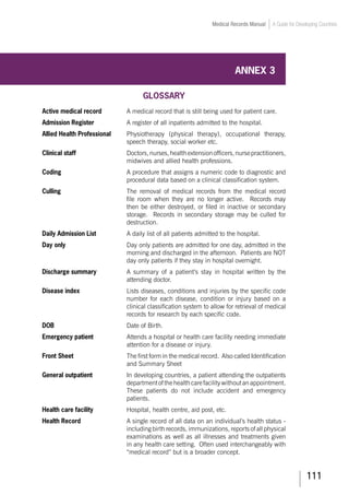 111
Medical Records Manual A Guide for Developing Countries
ANNEX 3
GLOSSARY
Active medical record 		 A medical record that is still being used for patient care.
Admission Register		 A register of all inpatients admitted to the hospital.
Allied Health Professional	 Physiotherapy (physical therapy), occupational therapy,
speech therapy, social worker etc.
Clinical staff	 Doctors,nurses,healthextensionofficers,nursepractitioners,
midwives and allied health professions.
Coding	 A procedure that assigns a numeric code to diagnostic and
procedural data based on a clinical classification system.
Culling	 The removal of medical records from the medical record
file room when they are no longer active. Records may
then be either destroyed, or filed in inactive or secondary
storage. Records in secondary storage may be culled for
destruction.
Daily Admission List	 	 A daily list of all patients admitted to the hospital.
Day only	 Day only patients are admitted for one day, admitted in the
morning and discharged in the afternoon. Patients are NOT
day only patients if they stay in hospital overnight.
Discharge summary	 A summary of a patient’s stay in hospital written by the
attending doctor.
Disease index	 Lists diseases, conditions and injuries by the specific code
number for each disease, condition or injury based on a
clinical classification system to allow for retrieval of medical
records for research by each specific code.
DOB				 Date of Birth.
Emergency patient	 Attends a hospital or health care facility needing immediate
attention for a disease or injury.
Front Sheet	 The first form in the medical record. Also called Identification
and Summary Sheet
General outpatient	 In developing countries, a patient attending the outpatients
departmentofthehealthcarefacilitywithoutanappointment.
These patients do not include accident and emergency
patients.
Health care facility	 	 Hospital, health centre, aid post, etc.
Health Record	 A single record of all data on an individual’s health status -
including birth records, immunizations, reports of all physical
examinations as well as all illnesses and treatments given
in any health care setting. Often used interchangeably with
“medical record” but is a broader concept.
 