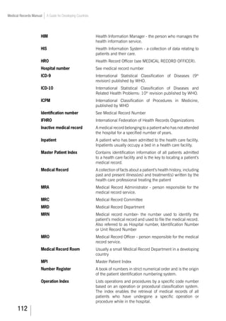 112
Medical Records Manual A Guide for Developing Countries
HIM	 Health Information Manager - the person who manages the
health information service.
HIS	 Health Information System - a collection of data relating to
patients and their care.
HRO	 Health Record Officer (see MEDICAL RECORD OFFICER).
Hospital number		 See medical record number
ICD-9 	 International Statistical Classification of Diseases (9th
revision) published by WHO.
ICD-10	 International Statistical Classification of Diseases and
Related Health Problems: 10th
revision published by WHO.
ICPM	 International Classification of Procedures in Medicine,
published by WHO
Identification number	 	 See Medical Record Number
IFHRO				 International Federation of Health Records Organizations
Inactive medical record	 A medical record belonging to a patient who has not attended
the hospital for a specified number of years.
Inpatient	 A patient who has been admitted to the health care facility.
Inpatients usually occupy a bed in a health care facility.
Master Patient Index	 Contains identification information of all patients admitted
to a health care facility and is the key to locating a patient’s
medical record.
Medical Record	 A collection of facts about a patient’s health history, including
past and present illness(es) and treatment(s) written by the
health care professional treating the patient
MRA	 Medical Record Administrator - person responsible for the
medical record service.
MRC 				 Medical Record Committee
MRD				 Medical Record Department
MRN	 Medical record number- the number used to identify the
patient’s medical record and used to file the medical record.
Also referred to as Hospital number, Identification Number
or Unit Record Number
MRO	 Medical Record Officer - person responsible for the medical
record service.
Medical Record Room	 Usually a small Medical Record Department in a developing
country
MPI				 Master Patient Index
Number Register	 A book of numbers in strict numerical order and is the origin
of the patient identification numbering system.
Operation Index	 Lists operations and procedures by a specific code number
based on an operation or procedural classification system.
The index enables the retrieval of medical records of all
patients who have undergone a specific operation or
procedure while in the hospital.
 