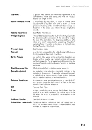 113
Medical Records Manual A Guide for Developing Countries
Outpatient	 A patient who attends an outpatient department, is not
admitted to a health care facility, and does not occupy a
bed for any length of time.
Patient held health record	 A record kept by the patient, or parent if a child, which
covers the life of a patient from birth to death. All health
professionals caring for the patient record their findings and
treatment in the record (Also referred to as a longitudinal
record).
Patients’ master index	 	 See Master Patient Index
Principal Diagnosis	 The condition established after study to be chiefly responsible
for occasioning the admission of the patient to hospital
for care (USA definition). The diagnosis established after
study to be chiefly responsible for occasioning the patient’s
episode of care in hospital or attendance at the health care
facility (Australian Definition).
Procedure Index		 See Operation Index
Research	 A systematic investigation of a subject designed to expand
the knowledge and generate new ideas.
Service Analysis	 An analysis of the type of service under which the patient was
treated while in hospital e.g. medical, surgical, orthopaedic
ophthalmology etc. The analysis is used to determine the
number of patients treated under each “service” for statistical
purposes.
Straight numerical filing	 Medical records filed in strict numerical sequence.
Specialist outpatient	 An outpatient who attends a specialist clinician in the
outpatients department. A specialist outpatient is usually
a patient with a chronic problem (hypertension, diabetes,
etc.), a paediatric patient, or a recent inpatient.
Subpoena ducus tecum	 A process to cause a witness to appear in court to testify
and requires him or her to bring and produce to the court
records described in the subpoena.
TDF				 Terminal Digit Filing
Tracer	 A card, usually the same size or slightly larger than the
medical record, which replaces the medical record in the
file when the record is removed for use elsewhere in the
hospital.
Unit Record Number	 	 See Medical Record Number
Unique patient characteristic	 Something about a patient that does not change such as
his or her mother’s maiden name, a national identification
number, or a social security number.
 