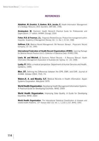 114
Medical Records Manual A Guide for Developing Countries
REFERENCES
Abdelhak, M.,Grostick, S.,Hanken, M.A.,Jacobs, E. Health Information: Management
of a Strategic Resource. W.B. Saunders, 584-585, 1996.
Amatayakul, M. Electronic Health Record.A Practical Guide for Professionals and
Organizations. 2nd
edition. AHIMA. Chicago. 2004
Fetter, R.B.  Freeman, J.L. Diagnosis Related Groups: Product line management within
hospitals: Academy of Management Review, Vol. 11, No. I, 41-54, 1986
Huffman, E.K. Medical Record Management. 9th Revision. Berwyn. Physicians’ Record
Company, 33 -35, 1990.
International Federation of Health Record Organizations (IFHRO). Learning Package
for Medical Record Practice Unit 5: Collection of Statistical Data. IFHRO,1996.
Lewis, M. and Mitchell, J. Electronic Patient Records – A Resource Manual. Health
Information Management Association of Australia Ltd. Sydney. 31 –33, 1998.
Lusby, R DRGs: a medical perspective: Department of Human Services and Health,
Canberra, 1994.
Mon, DT. Defining the Differences between the CPR, EMR, and EHR. Journal of
AHIMA. October 2004; 75/9, 74.
Waters.K. A. and Murphy, G.F. Medical Records in Health Information. Aspen
Systems Corporation. Maryland 1979.
World Health Organization. Developing Health Management Information Systems.
A Practical Guide for Developing Countries. WHO. 2004
World Health Organization. Improving Data Quality. A Guide for Developing
Countries. WHO. 2003
World Health Organization. The International Statistical Classification of diseases and
related health Problems, 10th
revision (ICD 10), Vol. 1, 1,235-1,237, WHO, 1992.
 