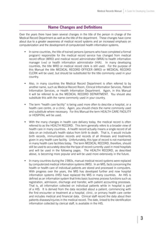 Medical Records Manual A Guide for Developing Countries
Name Changes and Definitions
Over the years there have been several changes in the title of the person in charge of the
Medical Record Department as well as the title of the department. These changes have come
about due to a greater awareness of medical record systems and an increased emphasis on
computerization and the development of computerized health information systems.
•	 In some countries, the title of trained persons (persons who have completed a formal
program) responsible for the medical record service has changed from medical
record officer (MRO) and medical record administrator (MRA) to health information
manager (him) or health information administrator (HIA). In many developing
countries, the title MRO or medical record clerk is still used. For the purpose of
this Manual the title MEDICAL RECORD OFFICER (MRO) or MEDICAL RECORD
CLERK will be used, but should be substituted for the title commonly used in your
country.
•	 Also, in many countries the Medical Record Department is often referred to by
another name, such as Medical Record Room, Clinical Information Services, Patient
Information Services, or Health Information Department. Again, in this Manual
it will be referred to as the MEDICAL RECORD DEPARTMENT. You should also
substitute this with the name commonly used in your country.
•	 The term “health care facility” is being used more often to describe a hospital, or a
health care centre, or a clinic. Again, you should check the name commonly used
and substitute where necessary. For this Manual the term HEALTH CARE FACILITY
or HOSPITAL will be used.
•	 With the many changes in health care delivery today, the medical record is often
referred to as the HEALTH RECORD. This term generally refers to a broader view of
health care in many countries. A health record actually means a single record of all
data on an individual's health status from birth to death. That is, it would include
birth records, immunization records and records of all illnesses and treatments
given in any health care facility. Unfortunately, this type of record is not maintained
in many health care facilities today. The term MEDICAL RECORD, therefore, should
still be used to accurately describe the type of record currently used in most hospitals
and will be used in the following pages. The HEALTH RECORD, as described
above, is becoming more popular and will be used more extensively in the future.
•	 In many countries during the 1980s, manual medical record systems were replaced
by computerized medical information systems (MIS). In an MIS, facts concerning the
health or health care of individual patients are stored and processed in computers.
With progress over the years, the MIS has developed further and now hospital
information systems (HIS) have replaced the MIS in many countries. An HIS is
defined as an information system that links basic business process functions such as
registration, admission, discharge and transfer, with patient accounting processes.
That is, all information collected on individual patients while in hospital is part
of a HIS. It is derived from the data recorded about a patient, commencing with
the first encounter or treatment at a hospital, clinic, or primary health care center
and includes medical and financial data. Clinical staff record the data about their
patients diseases/injuries in the medical record. The date, linked to the identification
information collected by clerical staff, is available in the HIS.
 