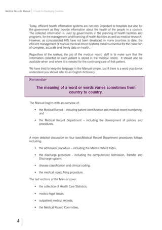 Medical Records Manual A Guide for Developing Countries
Today, efficient health information systems are not only important to hospitals but also for
the government as they provide information about the health of the people in a country.
The collected information is used by governments in the planning of health facilities and
programs, for the management and financing of health facilities as well as medical research.
However, as computerized HIS have not been developed in many countries to date, the
efficient management of manual medical record systems remains essential for the collection
of complete, accurate and timely data on health.
Regardless of the system, the job of the medical record staff is to make sure that the
information collected on each patient is stored in the medical record. It should also be
available when and where it is needed for the continuing care of that patient.
We have tried to keep the language in the Manual simple, but if there is a word you do not
understand you should refer to an English dictionary.
Remember
The meaning of a word or words varies sometimes from
country to country.
The Manual begins with an overview of:
•	 the Medical Record – including patient identification and medical record numbering;
and
•	 the Medical Record Department – including the development of policies and
procedures.
A more detailed discussion on four basicMedical Record Department procedures follows
including:
•	 the admission procedure – including the Master Patient Index;
•	 the discharge procedure - including the computerized Admission, Transfer and
Discharge system;
•	 disease classification and clinical coding;
•	 the medical record filing procedure.
The last sections of the Manual cover:
•		 the collection of Health Care Statistics;
•		 medico-legal issues.
•	 outpatient medical records;
•	 the Medical Record Committee;
 
