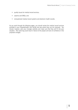 Medical Records Manual A Guide for Developing Countries
•	 quality issues for medical record services;
•	 casemix and DRGs; and
•	 computerized medical record systems and electronic health records.
As you work through the following pages, you should review the medical record services
provided in your hospital/health care facility and see where they can be improved. You
should, however, plan your changes carefully and make sure that they will fit into your
situation. Poor planning could result in failure of the project and lack of confidence in the
proposed changes.
 