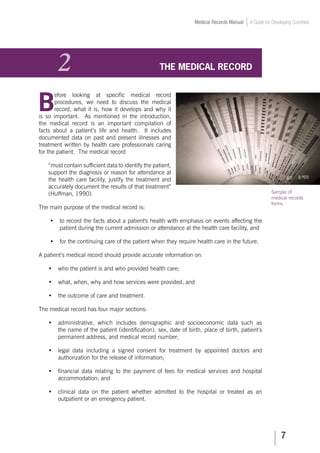 Medical Records Manual A Guide for Developing Countries
2	 THE MEDICAL RECORD
B
efore looking at specific medical record
procedures, we need to discuss the medical
record, what it is, how it develops and why it
is so important. As mentioned in the introduction,
the medical record is an important compilation of
facts about a patient’s life and health. It includes
documented data on past and present illnesses and
treatment written by health care professionals caring
for the patient. The medical record
“must contain sufficient data to identify the patient,
support the diagnosis or reason for attendance at
the health care facility, justify the treatment and
accurately document the results of that treatment”
(Huffman, 1990).
The main purpose of the medical record is:
•	 to record the facts about a patient's health with emphasis on events affecting the
patient during the current admission or attendance at the health care facility, and
•	 for the continuing care of the patient when they require health care in the future.
A patient’s medical record should provide accurate information on:
•	 who the patient is and who provided health care;
•	 what, when, why and how services were provided; and
•	 the outcome of care and treatment.
The medical record has four major sections:
•	 administrative, which includes demographic and socioeconomic data such as
the name of the patient (identification), sex, date of birth, place of birth, patient’s
permanent address, and medical record number;
•	 legal data including a signed consent for treatment by appointed doctors and
authorization for the release of information;
•	 financial data relating to the payment of fees for medical services and hospital
accommodation; and
•	 clinical data on the patient whether admitted to the hospital or treated as an
outpatient or an emergency patient.
Sample of
medical records
forms.
 