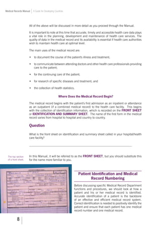 Medical Records Manual A Guide for Developing Countries
All of the above will be discussed in more detail as you proceed through the Manual.
It is important to note at this time that accurate, timely and accessible health care data plays
a vital role in the planning, development and maintenance of health care services. The
quality of data in the medical record and its availability is essential if health care authorities
wish to maintain health care at optimal level.
The main uses of the medical record are:
•	 to document the course of the patient's illness and treatment;
•	 to communicate between attending doctors and other health care professionals providing
care to the patient;
•	 for the continuing care of the patient;
•	 for research of specific diseases and treatment; and
•	 the collection of health statistics.
Where Does the Medical Record Begin?
The medical record begins with the patient’s first admission as an inpatient or attendance
as an outpatient (if a combined medical record) to the health care facility. This begins
with the collection of identification information, which is recorded on the FRONT SHEET
or IDENTIFICATION AND SUMMARY SHEET. The name of the first form in the medical
record varies from hospital to hospital and country to country.
Question
What is the front sheet on identification and summary sheet called in your hospital/health
care facility?
_____________________________________________________________________
In this Manual, it will be referred to as the FRONT SHEET, but you should substitute this
for the name more familiar to you.
Patient Identification and Medical
Record Numbering
Before discussing specific Medical Record Department
functions and procedures, we should look at how a
patient and his or her medical record is identified.
Accurate identification of a patient is the backbone
of an effective and efficient medical record system.
Correct identification is needed to positively identify the
patient and ensure that each patient has one medical
record number and one medical record.
The top section
of a front sheet.
 