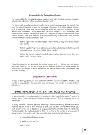 Medical Records Manual A Guide for Developing Countries
Responsibility for Patient Identification
The responsibility for correctly identifying a patient rests with the clerk who interviews the
patient in the admission office or outpatient department.
The clerk must carefully question the patient or a person accompanying the patient if in
case the patient is unable to give the necessary information (e.g., child, elderly relative,
etc.). It should be made sure that the questions asked are clear and understood by the
person being interviewed. Many people who come to a hospital or clinic are nervous and
may have difficulty with some simple questions. They should be put at ease and be given
time to respond. The data collected must be written clearly on the correct form. Correct
patient identification enables hospital staff:
•	 to find a particular patient's medical record whenever they come to the health
care facility;
•	 to link a patient's previous admission or outpatient attendance to the current
admission using his or her medical record number;
•	 to find the correct medical record of patients when there are more than one
patient with the same name.
Patient identification is a key issue for medical record services. Ideally, the staff in the
Admission Office should be responsible to the MRO to enable them to be trained in
identification procedures. It would also enable the MRO to monitor their performance and
re-train if required.
Unique Patient Characteristic
In order to identify patients, we need a UNIQUE PATIENT CHARACTERISTIC. The type and
number of unique patient characteristics used will change from country to country, and are
defined as:
SOMETHING ABOUT A PATIENT THAT DOES NOT CHANGE
In some countries, the unique patient characteristic often used is the patient’s mother’s
maiden name, (the mother’s name before she was married). This is something that does
not change.
In many countries, however, patients attending a health care facility do not know their
mother’s maiden name, or their own date of birth, and are often unsure of their exact age.
Each country will need to decide on a unique patient characteristic that will assist with
the identification of a particular patient. There is no limit to the number of unique patient
characteristics that can be used. Some useful unique patient characteristics are:
•	 a national identification number;
•	 a social security number;
•	 date of birth;
 