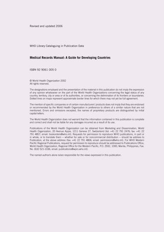 Revised and updated 2006
WHO Library Cataloguing in Publication Data
Medical Records Manual: A Guide for Developing Countries
ISBN 92 9061 005 0
© World Health Organization 2002
All rights reserved.
The designations employed and the presentation of the material in this publication do not imply the expression
of any opinion whatsoever on the part of the World Health Organizationo concerning the legal status of any
country, territory, city or area or of its authorities, or concerning the delimination of its frontiers or boundaries.
Dotted lines on maps represent approximate border lines for which there may not yet be full agreement.
The mention of specific companies or of certain manufacturers’ products does not imply that they are endorsed
or recommended by the World Health Organization in preference to others of a similar nature that are not
mentioned. Errors and omissions excepted, the names of proprietary products are distinguished by initial
capital letters.
The World Health Organization does not warrant that the information contained in this publication is complete
and correct and shall not be liable for any damages incurred as a result of its use.
Publications of the World Health Organization can be obtained from Marketing and Dissemination, World
Health Organization, 20 Avenue Appia, 1211 Geneva 27, Switzerland (tel: +41 22 791 2476; fax: +41 22
791 4857; email: bookorders@who.int). Requests for permission to reproduce WHO publications, in part or
in whole, or to translate them -- whether for sale or for noncommercial distribution -- should be address to
Publication, at the above address (fax: +41 22 791 4806; email: permissions@who.int). For WHO Western
Pacific Regional Publications, request for permission to reproduce should be addressed to Publications Office,
World Health Organization, Regional Office for the Western Pacific, P.O. 2932, 1000, Manila, Philippines, Fax.
No. (632 521-1036, email: publications@wpro.who.int).
The named author/s alone is/are responsible for the views expressed in this publication.
 