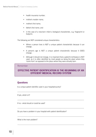 10
Medical Records Manual A Guide for Developing Countries
•	 health insurance number;
•	 mother's maiden name;
•	 mother's first name;
•	 father's first name; and
•	 in the case of a new-born infant a biological characteristic, e.g. fingerprint or
footprint.
The following are NOT considered unique characteristics:
•	 Where a person lives is NOT a unique patient characteristic because it can
change;
•	 A person's age is NOT a unique patient characteristic because it DOES
change;
•	 Although it should not change, it is important that a patient’s birthplace is NOT
used, as it is often identified by most people as being the place where they
come from as opposed to the place where they were actually born.
Remember
EFFECTIVE PATIENT IDENTIFICATION IS THE BEGINNING OF AN
EFFICIENT MEDICAL RECORD SYSTEM
Questions
Is a unique patient identifier used in your hospital/country?
___________________________________________________________________________
If yes, what is it?
___________________________________________________________________________
If no - what should or could be used?
___________________________________________________________________________
Do you have a problem in your hospital with patient identification?
___________________________________________________________________________
What is the main problem?
___________________________________________________________________________
 