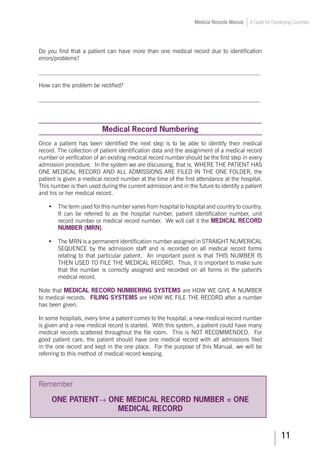11
Medical Records Manual A Guide for Developing Countries
Do you find that a patient can have more than one medical record due to identification
errors/problems?
___________________________________________________________________________
How can the problem be rectified?
___________________________________________________________________________
Medical Record Numbering
Once a patient has been identified the next step is to be able to identify their medical
record. The collection of patient identification data and the assignment of a medical record
number or verification of an existing medical record number should be the first step in every
admission procedure. In the system we are discussing, that is, WHERE THE PATIENT HAS
ONE MEDICAL RECORD AND ALL ADMISSIONS ARE FILED IN THE ONE FOLDER, the
patient is given a medical record number at the time of the first attendance at the hospital.
This number is then used during the current admission and in the future to identify a patient
and his or her medical record.
•	 The term used for this number varies from hospital to hospital and country to country.
It can be referred to as the hospital number, patient identification number, unit
record number or medical record number. We will call it the MEDICAL RECORD
NUMBER (MRN).
•	 The MRN is a permanent identification number assigned in STRAIGHT NUMERICAL
SEQUENCE by the admission staff and is recorded on all medical record forms
relating to that particular patient. An important point is that THIS NUMBER IS
THEN USED TO FILE THE MEDICAL RECORD. Thus, it is important to make sure
that the number is correctly assigned and recorded on all forms in the patient's
medical record.
Note that MEDICAL RECORD NUMBERING SYSTEMS are HOW WE GIVE A NUMBER
to medical records. FILING SYSTEMS are HOW WE FILE THE RECORD after a number
has been given.
In some hospitals, every time a patient comes to the hospital, a new medical record number
is given and a new medical record is started. With this system, a patient could have many
medical records scattered throughout the file room. This is NOT RECOMMENDED. For
good patient care, the patient should have one medical record with all admissions filed
in the one record and kept in the one place. For the purpose of this Manual, we will be
referring to this method of medical record keeping.
Remember
ONE PATIENT→ ONE MEDICAL RECORD NUMBER = ONE
MEDICAL RECORD
 