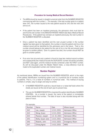 12
Medical Records Manual A Guide for Developing Countries
Procedure for Issuing Medical Record Numbers
•	 The MRN should be issued in straight numerical order from the NUMBER REGISTER
commencing with the number 1. For example, if the last number given to a patient
were 342, the number issued to the next patient would be 343 and the next 344
and so on.
•	 If the patient has been an inpatient previously, the admission clerk must look for
and find the old number in the MASTER PATIENT INDEX (See Basic Medical Record
Procedures). If the patient has not been an inpatient previously, the next number in
the NUMBER REGISTER is allocated.
•	 Once a patient has been identified and the next unused number in the number
register has been given to that patient, this number is how the patient and his or her
medical record will be identified for this admission and in the future. That is, this
number should belong to the patient for the rest of his or her life and should never
be given to another patient. Even if a patient has died, the number should NOT be
given to another patient.
•	 If an error has occurred and a patient is found to have two medical record numbers
and subsequently two medical records the DUPLICATE number should be cancelled,
and NOT used again, and the medical records combined under the FIRST number.
As will be discussed under the Master Patient Index, a cross-reference must be
made to the duplicated number and medical record.
Number Register
As mentioned above, MRNs are issued from the NUMBER REGISTER, which is the origin
of the patient identification numbering system and is a numerical list of numbers issued
to patients. That is, it is a book of numbers in numerical order. This method of issuing
numbers is simple, easy to assign and easy to control.
•	 A NUMBER REGISTER could be a bound book or a loose-leaf book where the
sheets are bound at the end of each year to prevent loss.
•	 The use of a NUMBER REGISTER is important for patient identification NUMBER
CONTROL. As a number is issued, the name of the patient is immediately
entered beside that number. The date of issue is also recorded along with the
place of issue.
For example:
Number Name Date Where issued
342 Lee, Joseph 12.01.2001 Admission Office
343 Wong, Grace 12.01.2001 Admission Office
344 Pearson, Joseph 13. 01.2001 Admission Office
345 Reilly, Susan Jane 13.01.2001 Admission Office
346 Roberts, John 14.01.2001 Emergency Room
347 Chong Agnes 14.01.2001 MRD
 