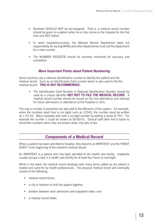 13
Medical Records Manual A Guide for Developing Countries
•	 Numbers SHOULD NOT be pre-assigned. That is, a medical record number
should be given to a patient when he or she comes to the hospital for the first
time and NOT before.
•	 In some hospitals/countries, the Medical Record Department takes full
responsibility for issuing MRNs and other departments must call the department
for a new number.
•	 The NUMBER REGISTER should be routinely monitored for accuracy and
completion.
More Important Points about Patient Numbering
Some countries use a national identification number to identify the patient and the
medical record. Such as an Identification Card number which is also used to file the
medical record. THIS IS NOT RECOMMENDED.
•	 The Identification Card Number or National Identification Number should be
used as a unique identifier BUT NOT TO FILE THE MEDICAL RECORD. A
medical record number should be issued on the first attendance and retained
for future admissions or attendance at the hospital or clinic.
The way a number is presented can also add to the efficiency of the system. For example,
when the numbers reach four to six digits such as 12345, the number could be written
as 1-23-45. Many hospitals start with a six-digit number by adding a series of “0’s”. For
example the number 1 could be shown as 00-00-01. Clerical staff often find it easier to
remember numbers when they are broken down into sets of two
Components of a Medical Record
When a patient has been admitted to hospital, they become an INPATIENT and the FRONT
SHEET is the beginning of the inpatient medical record.
An INPATIENT is a patient who has been admitted to the health care facility. Inpatients
usually occupy a bed in a health care facility for at least four hours to overnight.
While in the ward, the medical record develops with many forms added as the patient is
treated and cared for by health professionals. The physical medical record will eventually
consist of the following:
•	 medical record forms;
•	 a clip or fastener to hold the papers together;
•	 dividers between each admission and outpatient notes; and
•	 a medical record folder.
 