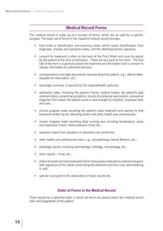 14
Medical Records Manual A Guide for Developing Countries
Medical Record Forms
The medical record is made up of a number of forms, which are all used for a specific
purpose. The basic set of forms in the inpatient medical record includes:
•	 front sheet or identification and summary sheet, which covers identification, final
diagnoses, disease and operation codes, and the attending doctors signature;
•	 consent for treatment is often on the back of the Front Sheet and must be signed
by the patient at the time of admission. There are two parts to this form. The first
half of the form is a general consent for treatment and the bottom half is consent to
release information to authorised persons;
•	 correspondence and legal documents received about the patient, e.g., referral letter,
requests for information, etc.;
•	 discharge summary, if required by the hospital/health authority;
•	 admission notes, including the patient’s family medical history, the patient’s past
medical history, presenting symptoms, results of a physical examination, provisional
diagnosis (the reason the patient came or was brought to hospital), proposed tests
and care;
•	 clinical progress notes recording the patient's daily treatment and reaction to that
treatment written by the attending doctor and other health care professionals;
•	 nurses’ progress notes recording daily nursing care including temperature, pulse
and respiration charts, blood pressure charts etc.;
•	 operation report if an operation or operations are performed;
•	 other health care professional notes, e.g., physiotherapy, Social Workers, etc.;
•	 pathology reports including haematology, histology, microbiology, etc.;
•	 other reports – X-ray, etc.;
•	 orders for treatment and medication forms listing daily medications ordered and given
with signatures of the doctor prescribing the treatment and the nurse administering
it; and
•	 special nursing forms for observation of head injuries etc.
Order of Forms in the Medical Record
There should be a specified order in which all forms are placed within the medical record
after discharge/death of the patient.
 