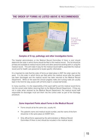 15
Medical Records Manual A Guide for Developing Countries
THE ORDER OF FORMS AS LISTED ABOVE IS RECOMMENDED.
Samples of X-ray, pathology and other investigation forms.
The hospital administration or the Medical Record Committee (if there is one) should
determine the order in which forms should be filed in the medical record. The list should be
printed and available to medical record clerks and other personnel working with or using the
medical record. This will make it easy for the medical record staff to assemble the medical
record and for health care personnel to locate specific information.
It is important to note that the order of forms as listed above is NOT the order used on the
ward. It is the order in which forms are filed within the medical record after the patient
has been discharged and the medical record has been returned to the Medical Record
Department. While on the ward the clinical progress notes and nursing notes are usually
kept in the front for easy access with all forms kept in a loose-leaf binder.
In many countries, it is the responsibility of the ward staff to sort the medical record forms
into the correct order before returning them to the Medical Record Department. If they are
not in order when received by the Medical Record Department, the medical record staff
responsible for discharges must sort them into the correct order as part of the discharge
procedure.
Some Important Points about Forms in the Medical Record
•	 Forms should all be the same size, usually A4.
•	 The patient's name and medical record number, and the name of the form
should be in the same place on EVERY form.
•	 Only official forms approved by the administration or Medical Record
Committee (if there is one) should be included in the medical record.
Samples of
X-ray, pathology
and other
investigation
forms.
 