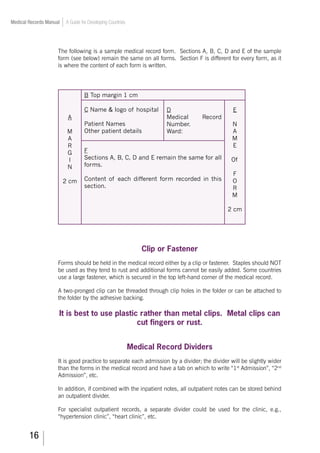 16
Medical Records Manual A Guide for Developing Countries
The following is a sample medical record form. Sections A, B, C, D and E of the sample
form (see below) remain the same on all forms. Section F is different for every form, as it
is where the content of each form is written.
B Top margin 1 cm
A
M
A
R
G
I
N
2 cm
C Name  logo of hospital
Patient Names
Other patient details
D
Medical Record
Number.
Ward:
E
N
A
M
E
Of
F
O
R
M
2 cm
F
Sections A, B, C, D and E remain the same for all
forms.
Content of each different form recorded in this
section.
Clip or Fastener
Forms should be held in the medical record either by a clip or fastener. Staples should NOT
be used as they tend to rust and additional forms cannot be easily added. Some countries
use a large fastener, which is secured in the top left-hand corner of the medical record.
A two-pronged clip can be threaded through clip holes in the folder or can be attached to
the folder by the adhesive backing.
It is best to use plastic rather than metal clips. Metal clips can
cut fingers or rust.
Medical Record Dividers
It is good practice to separate each admission by a divider; the divider will be slightly wider
than the forms in the medical record and have a tab on which to write “1st
Admission”, “2nd
Admission”, etc.
In addition, if combined with the inpatient notes, all outpatient notes can be stored behind
an outpatient divider.
For specialist outpatient records, a separate divider could be used for the clinic, e.g.,
“hypertension clinic”, “heart clinic”, etc.
 