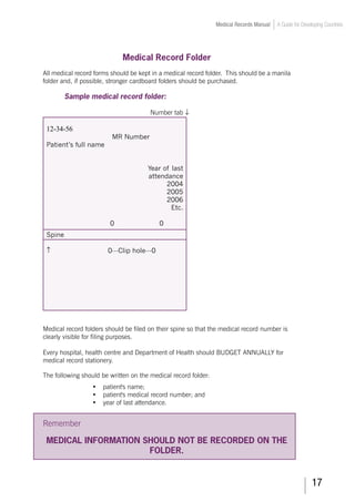 17
Medical Records Manual A Guide for Developing Countries
Medical Record Folder
All medical record forms should be kept in a medical record folder. This should be a manila
folder and, if possible, stronger cardboard folders should be purchased.
Sample medical record folder:
					 Number tab ↓
12-34-56
MR Number
Patient’s full name
Year of last
attendance
2004
2005
2006
Etc.
0 0
Spine
↑ 0---Clip hole---0
Medical record folders should be filed on their spine so that the medical record number is
clearly visible for filing purposes.
Every hospital, health centre and Department of Health should BUDGET ANNUALLY for
medical record stationery.
The following should be written on the medical record folder:
•	 patient's name;
•	 patient's medical record number; and
•	 year of last attendance.
Remember
MEDICAL INFORMATION SHOULD NOT BE RECORDED ON THE
FOLDER.
 