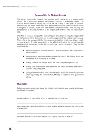 18
Medical Records Manual A Guide for Developing Countries
Responsibility for Medical Records
The primary function of a hospital, clinic or other health care facility is to provide quality
patient care to all patients, whether an inpatient, outpatient or emergency patient. The
hospital administration is legally responsible for the quality of care given to patients.
Responsibility for direct patient care and documentation in the patient’s medical record
is delegated to doctors, nurses and other health care professionals. The accuracy and
completeness of this documentation is the responsibility of those who are recording the
data.
The MRO or person in charge of the Medical Record Department is delegated responsibility
for the functions of that department and overall management of the medical record service.
That is, he or she is responsible for the management of patient health care data on a daily
continuing basis. A major responsibility of the MRO is seeing that the medical record is
available at all times when needed for the continuing care of the patient. They are also
responsible for:
•	 seeing that all forms related to the care of a particular patient are in that patient's
medical record;
•	 seeing that staff are trained and understand the value of the medical record and
importance of its availability at all times;
•	 making sure that the medical record has been completed by the doctor;
•	 making sure that diseases and operations are coded accurately and within a
specified time period; and
•	 seeing that all information produced for statistics is accurate and readily available
when required by the administration, Ministry of Health or other government
agency.
Questions
Before proceeding you should review the medical record used in your hospital and answer
the following questions.
Are all the forms in the medical record in your hospital the same size?
___________________________________________________________________________
Who designs the medical record forms in your hospital and who approves the introduction
of a new form?
___________________________________________________________________________
Are medical record forms in your hospital held together by a clip or fastener?
___________________________________________________________________________
 