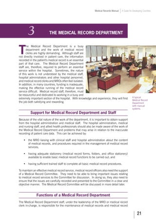 21
Medical Records Manual A Guide for Developing Countries
3	 THE MEDICAL RECORD DEPARTMENT
T
he Medical Record Department is a busy
department and the work of medical record
clerks are highly demanding. Although staff are
not directly involved in patient care, the information
recorded in the patient’s medical record is an essential
part of that care. The Medical Record Department
staff are, therefore, required to perform an essential
service within the hospital. Sometimes, the nature
of this work is not understood by the medical staff,
hospital administrators and other hospital personnel,
and medical record clerks and MROs often feel isolated.
In addition, in many countries, funding is inadequate,
making the effective running of the medical record
service difficult. Medical record staff, therefore, must
be resourceful and dedicated to working in a busy and
extremely important section of the hospital. With knowledge and experience, they will find
the job both satisfying and rewarding.
Support for Medical Record Department and Staff
Because of the vital nature of the work of the department, it is important to obtain support
from the hospital administration and medical staff. The hospital administration, medical
and nursing staff, and allied health professionals should also be made aware of the work of
the Medical Record Department and problems that may arise in relation to the inaccurate
recording of patient care data. This can be achieved by:
•	 the MRO liaising with clinical staff and hospital administration about the content
of medical records, and procedures required in the management of medical record
services;
•	 having adequate stationery (medical record forms, folders, and office stationery)
available to enable basic medical record functions to be carried out; and
•	 having sufficient trained staff to complete all basic medical record procedures.
To maintain an effective medical record service, medical record officers also need the support
of a Medical Record Committee. They need to be able to bring important issues relating
to medical record services to the Committee for discussion. In doing so, they also need to
ensure that the issues are carefully recorded and presented to the Committee in a clear and
objective manner. The Medical Record Committee will be discussed in more detail later.
Functions of a Medical Record Department
The Medical Record Department staff, under the leadership of the MRO or medical record
clerk in-charge, is responsible for the maintenance of medical records and medical record
A typical
Medical Record
Department
with manual
systems.
 