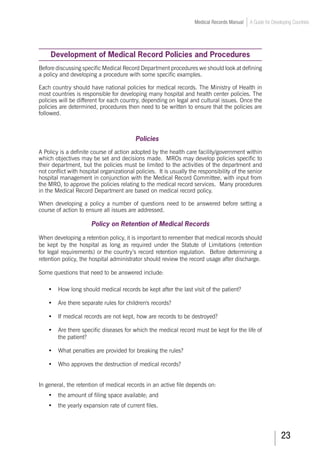 23
Medical Records Manual A Guide for Developing Countries
Development of Medical Record Policies and Procedures
Before discussing specific Medical Record Department procedures we should look at defining
a policy and developing a procedure with some specific examples.
Each country should have national policies for medical records. The Ministry of Health in
most countries is responsible for developing many hospital and health center policies. The
policies will be different for each country, depending on legal and cultural issues. Once the
policies are determined, procedures then need to be written to ensure that the policies are
followed.
Policies
A Policy is a definite course of action adopted by the health care facility/government within
which objectives may be set and decisions made. MROs may develop policies specific to
their department, but the policies must be limited to the activities of the department and
not conflict with hospital organizational policies. It is usually the responsibility of the senior
hospital management in conjunction with the Medical Record Committee, with input from
the MRO, to approve the policies relating to the medical record services. Many procedures
in the Medical Record Department are based on medical record policy.
When developing a policy a number of questions need to be answered before setting a
course of action to ensure all issues are addressed.
Policy on Retention of Medical Records
When developing a retention policy, it is important to remember that medical records should
be kept by the hospital as long as required under the Statute of Limitations (retention
for legal requirements) or the country’s record retention regulation. Before determining a
retention policy, the hospital administrator should review the record usage after discharge.
Some questions that need to be answered include:
•	 How long should medical records be kept after the last visit of the patient?
•	 Are there separate rules for children's records?
•	 If medical records are not kept, how are records to be destroyed?
•	 Are there specific diseases for which the medical record must be kept for the life of
the patient?
•	 What penalties are provided for breaking the rules?
•	 Who approves the destruction of medical records?
In general, the retention of medical records in an active file depends on:
•	 the amount of filing space available; and
•	 the yearly expansion rate of current files.
 