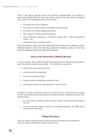 24
Medical Records Manual A Guide for Developing Countries
There is NO general retention policy and individual hospitals/health care facilities or
governments should determine how long medical records will be kept. When considering
such a policy, the hospital/government must consider:
•	 the readmission rate of inpatients;
•	 the volume of medical research undertaken by hospital staff;
•	 the Statute of Limitation (legal requirement);
•	 cost involved in finding inactive filing space;
•	 cost of alternative storage e.g. microfilming, optical disk or other computerized
system; and
•	 cost of destruction of medical records.
Once the retention policy has been determined and the decision to destroy inactive
medical records is made, the next step would be to develop a policy on how they
are to be destroyed and what needs to be retained.
Policy of the Destruction of Medical Records
In many countries, when medical records are destroyed after the required retention period,
basic information is retained permanently. This information includes the:
•	 patient's full name and date of birth;
•	 admission and discharge dates;
•	 name of the attending doctor;
•	 diseases treated and operations performed; and
•	 a discharge summary for each admission if more that one.
In addition, to leave a permanent record of the patient on file, a note should be included
with the retained documents stating that the records have been destroyed according to the
retention policy.
•	 If it is the policy to destroy inactive medical records, they should be destroyed by
burning.
•	 To ensure that the medical records are completely destroyed, the MRO should
supervise their destruction.
Writing Procedures
There are several essential medical record procedures that need to be undertaken to
ensure an effective and efficient medical record service.
 