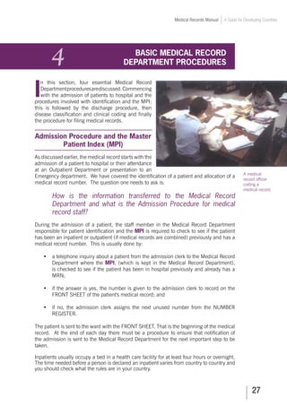 27
Medical Records Manual A Guide for Developing Countries
4	 BASIC MEDICAL RECORD
DEPARTMENT PROCEDURES
I
n this section, four essential Medical Record
Departmentproceduresarediscussed.Commencing
with the admission of patients to hospital and the
procedures involved with identification and the MPI;
this is followed by the discharge procedure, then
disease classification and clinical coding and finally
the procedure for filing medical records.
Admission Procedure and the Master
Patient Index (MPI)
As discussed earlier, the medical record starts with the
admission of a patient to hospital or their attendance
at an Outpatient Department or presentation to an
Emergency department. We have covered the identification of a patient and allocation of a
medical record number. The question one needs to ask is:
How is the information transferred to the Medical Record
Department and what is the Admission Procedure for medical
record staff?
During the admission of a patient, the staff member in the Medical Record Department
responsible for patient identification and the MPI is required to check to see if the patient
has been an inpatient or outpatient (if medical records are combined) previously and has a
medical record number. This is usually done by:
•	 a telephone inquiry about a patient from the admission clerk to the Medical Record
Department where the MPI, (which is kept in the Medical Record Department),
is checked to see if the patient has been in hospital previously and already has a
MRN;
•	 if the answer is yes, the number is given to the admission clerk to record on the
FRONT SHEET of the patient's medical record; and
•	 if no, the admission clerk assigns the next unused number from the NUMBER
REGISTER.
The patient is sent to the ward with the FRONT SHEET. That is the beginning of the medical
record. At the end of each day there must be a procedure to ensure that notification of
the admission is sent to the Medical Record Department for the next important step to be
taken.
Inpatients usually occupy a bed in a health care facility for at least four hours or overnight.
The time needed before a person is declared an inpatient varies from country to country and
you should check what the rules are in your country.
A medical
record officer
coding a
medical record.
 