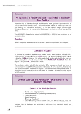 28
Medical Records Manual A Guide for Developing Countries
Remember
An Inpatient is a Patient who has been admitted to the Health
Care Facility.
Inpatients may be admitted through the Emergency room, general outpatient clinics or
through specialist outpatient clinics. In some countries, doctors in General Practice may
refer patients to a hospital for admission. In this case they are usually referred to the
Emergency Department for assessment and subsequent admission or referral to a specialist
clinic.
The ADMISSION of a patient to hospital is ORDERED BY A DOCTOR and carried out by an
admission clerk.
Question
What is the period of time necessary to declare a person an inpatient in your hospital?
_____________________________________________________________________
Admission Register
At the time of admission, a patient may already have a medical record number and a
medical record, thus a new number is NOT issued. The hospital, however, needs to keep
a daily list of ALL admissions. ALL patients admitted, whether admitted for the first time
or the second, third or fourth time, are listed in the ADMISSION REGISTER. From this
register a daily list of ALL admissions is made.
The admission register is kept in the Admission Office and, as mentioned, is a list of all
admissions to the hospital/health care centre in date order. In some countries, the discharge
date is also included in the admission register. It is better to have one register that has all
admission and discharge details in the one place. In this case a separate discharge register
is NOT required.
Remember
DO NOT CONFUSE THE ADMISSION REGISTER WITH THE
NUMBER REGISTER
Contents of the Admission Register
•	 Family name and given name.
•	 Reason for admission (presenting disease/illness).
•	 Date of admission.
•	 Date of discharge.*
•	 Discharge alive/dead.*
•	 Other details may include doctor's name, sex, date of birth/age, ward, etc.
*Include date of discharge and alive/dead if admission and discharge register are
combined.
 
