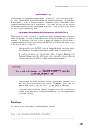 29
Medical Records Manual A Guide for Developing Countries
Daily Admission List
The Admission Office should also prepare a DAILY ADMISSION LIST containing the patient’s
full name, patient’s MRN, and the ward where the patient has been sent. A copy of the
ADMISSION LIST is sent to the Medical Record Department to check that a Master Patient
Index card has been made for all new patients. This is why it is best that the Medical
Record Department staff control the NUMBER REGISTER. A copy of this list is also sent to
the Accounts Office and Inquiry Desk.
Link between Medical Record Department and Admission Office
All the above are usually carried out in the Admission Office and ideally there should be a
formal link between the Medical Record Department and the admission office if they are
separate. The admission clerk must be able to access the information about a patient’s
previous admission and this is done through the MASTER PATIENT INDEX, which is kept
in the Medical Record Department.
•	 As a general principle, the MRO should be responsible for the numbering system
used for patient identification as it is also used for filing the medical record.
•	 If numbers are issued from the Admission Office, Emergency Department or
Outpatient Department, the MRO relies on the clerks from those offices to
maintain a correct and efficient medical record numbering system.
Remember
You must not mistake the NUMBER REGISTER with the
ADMISSION REGISTER.
•	 The NUMBER REGISTER is where a number is given to each patient on his or
her FIRST admission to the hospital to IDENTIFY THE PATIENT, and to IDENTIFY
HIS OR HER MEDICAL RECORD and to FILE THE MEDICAL RECORD.
•	 The ADMISSION REGISTER is a register listing ALL admissions - re-admissions
as well as new admissions. The ADMISSION REGISTER is used to produce the
admission statistics.
Questions
Are medical record numbers given to patients in your hospital?
___________________________________________________________________________
If yes, how are they allocated and what are they called?
___________________________________________________________________________
 