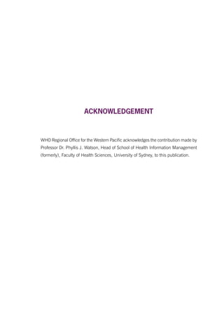ACKNOWLEDGEMENT
WHO Regional Office for the Western Pacific acknowledges the contribution made by
Professor Dr. Phyllis J. Watson, Head of School of Health Information Management
(formerly), Faculty of Health Sciences, University of Sydney, to this publication.
 