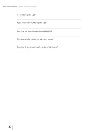 30
Medical Records Manual A Guide for Developing Countries
Is a number register kept?
___________________________________________________________________________
If yes, where is the number register kept?
___________________________________________________________________________
If no, how is a patient’s medical record identified?
___________________________________________________________________________
Does your hospital maintain an admission register?
___________________________________________________________________________
If no, how do you know the daily number of admissions?
___________________________________________________________________________
 