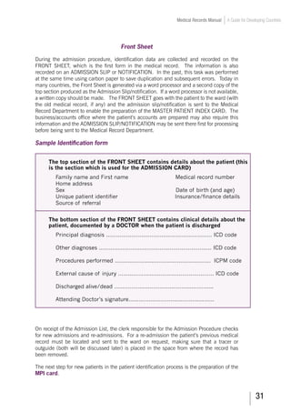 31
Medical Records Manual A Guide for Developing Countries
Front Sheet
During the admission procedure, identification data are collected and recorded on the
FRONT SHEET, which is the first form in the medical record. The information is also
recorded on an ADMISSION SLIP or NOTIFICATION. In the past, this task was performed
at the same time using carbon paper to save duplication and subsequent errors. Today in
many countries, the Front Sheet is generated via a word processor and a second copy of the
top section produced as the Admission Slip/notification. If a word processor is not available,
a written copy should be made. The FRONT SHEET goes with the patient to the ward (with
the old medical record, if any) and the admission slip/notification is sent to the Medical
Record Department to enable the preparation of the MASTER PATIENT INDEX CARD. The
business/accounts office where the patient’s accounts are prepared may also require this
information and the ADMISSION SLIP/NOTIFICATION may be sent there first for processing
before being sent to the Medical Record Department.
Sample Identification form
The top section of the FRONT SHEET contains details about the patient (this
is the section which is used for the ADMISSION CARD)
Family name and First name Medical record number
Home address
Sex Date of birth (and age)
Unique patient identifier Insurance/finance details
Source of referral
The bottom section of the FRONT SHEET contains clinical details about the
patient, documented by a DOCTOR when the patient is discharged
Principal diagnosis ……………………………………………………… ICD code
Other diagnoses ……………………………………………………….… ICD code
Procedures performed ………………………………………………… ICPM code
External cause of injury ………………………………………………… ICD code
Discharged alive/dead …………………………………………………..
Attending Doctor’s signature……………………………………………
On receipt of the Admission List, the clerk responsible for the Admission Procedure checks
for new admissions and re-admissions. For a re-admission the patient’s previous medical
record must be located and sent to the ward on request, making sure that a tracer or
outguide (both will be discussed later) is placed in the space from where the record has
been removed.
The next step for new patients in the patient identification process is the preparation of the
MPI card.
 