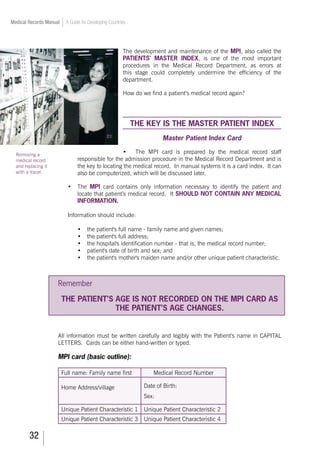 32
Medical Records Manual A Guide for Developing Countries
The development and maintenance of the MPI, also called the
PATIENTS’ MASTER INDEX, is one of the most important
procedures in the Medical Record Department, as errors at
this stage could completely undermine the efficiency of the
department.
How do we find a patient’s medical record again?
THE KEY IS THE MASTER PATIENT INDEX
Master Patient Index Card
•	 The MPI card is prepared by the medical record staff
responsible for the admission procedure in the Medical Record Department and is
the key to locating the medical record. In manual systems it is a card index. It can
also be computerized, which will be discussed later.
•	 The MPI card contains only information necessary to identify the patient and
locate that patient’s medical record. It SHOULD NOT CONTAIN ANY MEDICAL
INFORMATION.
Information should include:
•	 the patient's full name - family name and given names;
•	 the patient's full address;
•	 the hospital's identification number - that is, the medical record number;
•	 patient's date of birth and sex; and
•	 the patient's mother's maiden name and/or other unique patient characteristic.
Remember
THE PATIENT’S AGE IS NOT RECORDED ON THE MPI CARD AS
THE PATIENT’S AGE CHANGES.
All information must be written carefully and legibly with the Patient’s name in CAPITAL
LETTERS. Cards can be either hand-written or typed.
MPI card (basic outline):
Full name: Family name first Medical Record Number
Home Address/village Date of Birth:
Sex:
Unique Patient Characteristic 1 Unique Patient Characteristic 2
Unique Patient Characteristic 3 Unique Patient Characteristic 4
Removing a
medical record
and replacing it
with a tracer.
 
