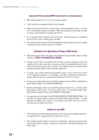 34
Medical Records Manual A Guide for Developing Countries
Important Points about MPI Cards held in a manual index
•	 MPI cards should be 7.5 x 12.5 cm (ruled or plain).
•	 There should be a separate card for each patient.
•	 MPI cards should be filed in a card drawer in strict alphabetical order. It is best
if the card drawer is part of a cabinet. MPI card drawers can be made of wood
or metal, and should be no longer than 50 cm.
•	 It is important that the drawers are not too full. If they are too full, it is difficult
to find or file a card, making errors possible.
•	 The order of names used in the local telephone book should be used as a guide
in determining the order of names in the MPI.
Guidelines for Alphabetical Filing of MPI Cards
•	 Place family name first, then given name followed by the middle name or initial
and file in STRICT ALPHABETICAL ORDER.
•	 If there is more than one patient with the same surname and given name the
middle initial is then used and the cards are filed in alphabetical order by first
initial of the second given name. If there is no middle name or initial the cards
should be filed by date of birth, filing the oldest first.
•	 If unsure, you should follow the guidelines used in your country for entries
in the telephone directory. For example, normally in telephone directories a
person with the name St. John would be filed as S-A-I-N-T J-O-H-N.
•	 If names are hyphenated such as Chrichton-Brown they are filed in alphabetical
order letter by letter e.g. CHRICHTONBROWN.
•	 Names with religious titles such as Father, Sister, Reverend etc., are filed under
the patient's family name - the title is NOT used. For example, Sister Mary
Agnes Brown would be filed under BROWN, Mary Agnes.
•	 As a general rule remember that NOTHING COMES BEFORE SOMETHING. For
example, M. Agnes Brown would come before Mary Agnes Brown; J. Jones
would come before John Jones; A. Lee would come before Ann Lee; and Ann
Lee would come before Anna Lee.
Guides for the MPI
•	 There should be sufficient guides placed in the index to ensure speedy reference.
As a general rule, a guide should be used every 10 cm.
•	 Each drawer should contain a minimum of 10 guides. Guides are used to show
sub-sections within a drawer. Guides are cards with a tab protruding above the
other cards.
 