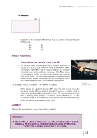 35
Medical Records Manual A Guide for Developing Countries
A master
patient’s index.
For Example:
Ba
•	 Guidelines in the B section or the drawer may be used for names starting with
the following:
Ba			 Bo
Be			 Bu
Bi			 By
	
	
A Master Patient Index
	
Cross-reference or “see also” cards in the MPI
•	 If a patient's name has changed since a previous admission, a
CROSS-REFERENCE card should be made to the former name.
For example, if Ellen Marie Smith was admitted and she had been
in hospital before under a different name, e.g., Ellen Marie Jones,
a cross-reference should be made to her previous admission as
Ellen Marie Jones. The information recorded on her original card
is checked and entered on the new card and the original card is
cross-referenced to the new card under Ellen Marie Smith.
For example: JONES, Mary Ellen - See - SMITH Mary Ellen
•	 When looking for a patient's previous MPI card, the clerk should remember
that there can be different spellings of patients' names. A search must be
made under every possible spelling of the name. For example, there are many
ways of spelling Jeffrey. They include Jeffries, Geofrey, Geoffrey, etc. In such
an instance a SEE ALSO card should be used to indicate the different spelling.
Again, the telephone directory is a good guide.
Question
What similar names in your country have different spelling?
___________________________________________________________________________
REMEMBER:
IF THE CORRECT CARD IS NOT LOCATED, THIS COULD CAUSE A MAJOR
PROBLEM AS THE WRONG RECORD COULD BE USED BY MISTAKE.
THEREFORE CAREFUL CHECKING IS ESSENTIAL.
 