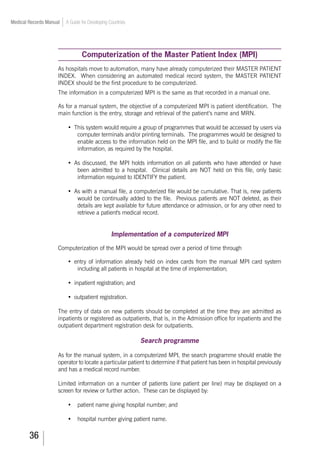 36
Medical Records Manual A Guide for Developing Countries
Computerization of the Master Patient Index (MPI)
As hospitals move to automation, many have already computerized their MASTER PATIENT
INDEX. When considering an automated medical record system, the MASTER PATIENT
INDEX should be the first procedure to be computerized.
The information in a computerized MPI is the same as that recorded in a manual one.
As for a manual system, the objective of a computerized MPI is patient identification. The
main function is the entry, storage and retrieval of the patient’s name and MRN.
•	 This system would require a group of programmes that would be accessed by users via
computer terminals and/or printing terminals. The programmes would be designed to
enable access to the information held on the MPI file, and to build or modify the file
information, as required by the hospital.
•	 As discussed, the MPI holds information on all patients who have attended or have
been admitted to a hospital. Clinical details are NOT held on this file, only basic
information required to IDENTIFY the patient.
•	 As with a manual file, a computerized file would be cumulative. That is, new patients
would be continually added to the file. Previous patients are NOT deleted, as their
details are kept available for future attendance or admission, or for any other need to
retrieve a patient's medical record.
Implementation of a computerized MPI
Computerization of the MPI would be spread over a period of time through
•	 entry of information already held on index cards from the manual MPI card system
including all patients in hospital at the time of implementation;
•	 inpatient registration; and
•	 outpatient registration.
The entry of data on new patients should be completed at the time they are admitted as
inpatients or registered as outpatients, that is, in the Admission office for inpatients and the
outpatient department registration desk for outpatients.
Search programme
As for the manual system, in a computerized MPI, the search programme should enable the
operator to locate a particular patient to determine if that patient has been in hospital previously
and has a medical record number.
Limited information on a number of patients (one patient per line) may be displayed on a
screen for review or further action. These can be displayed by:
•		 patient name giving hospital number; and
•	 hospital number giving patient name.
 