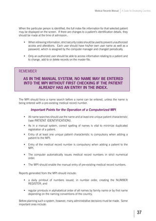 37
Medical Records Manual A Guide for Developing Countries
When the particular person is identified, the full index file information for that selected patient
may be displayed on the screen. If there are changes to a patient’s identification details, they
should be made at the time of admission..
•		 Whenretrievinginformation,strictsecuritycodesshouldbeusedtopreventunauthorized
access and alterations. Each user should have his/her own user name as well as a
password, which is assigned by the computer manager and changed periodically.
•		 Only an authorized user should be able to access information relating to a patient and
to change, add to or delete records on the master file.
REMEMBER
AS IN THE MANUAL SYSTEM, NO NAME MAY BE ENTERED
INTO THE MPI WITHOUT FIRST CHECKING IF THE PATIENT
ALREADY HAS AN ENTRY IN THE INDEX.
The MPI should force a name search before a name can be entered, unless the name is
being entered with a pre-existing medical record number.
Important Points for the Operation of a Computerized MPI
•	 All name searches should use the name and at least one unique patient characteristic
(see PATIENT IDENTIFICATION).
•		 As in a manual system, correct spelling of names is vital to minimize duplicated
registration of a patient.
•	 Entry of at least one unique patient characteristic is compulsory when adding a
patient to the MPI.
•	 Entry of the medical record number is compulsory when adding a patient to the
MPI.
•	 The computer automatically issues medical record numbers in strict numerical
order.
•	 The MPI should enable the manual entry of pre-existing medical record numbers.
Reports generated from the MPI should include:
•	 a daily printout of numbers issued, in number order, creating the NUMBER
REGISTER; and
•	 regular printouts in alphabetical order of all names by family name or by first name
depending on the naming conventions of the country.
Before planning such a system, however, many administrative decisions must be made. Some
important ones include:
 