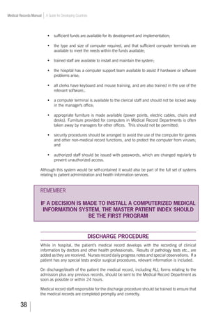 38
Medical Records Manual A Guide for Developing Countries
•		 sufficient funds are available for its development and implementation;
•		 the type and size of computer required, and that sufficient computer terminals are
available to meet the needs within the funds available;
•		 trained staff are available to install and maintain the system;
•		 the hospital has a computer support team available to assist if hardware or software
problems arise;
•		 all clerks have keyboard and mouse training, and are also trained in the use of the
relevant software;.
•		 a computer terminal is available to the clerical staff and should not be locked away
in the manager's office;
•		 appropriate furniture is made available (power points, electric cables, chairs and
desks). Furniture provided for computers in Medical Record Departments is often
taken away by managers for other offices. This should not be permitted;
•		 security procedures should be arranged to avoid the use of the computer for games
and other non-medical record functions, and to protect the computer from viruses;
and
•		 authorized staff should be issued with passwords, which are changed regularly to
prevent unauthorized access.
Although this system would be self-contained it would also be part of the full set of systems
relating to patient administration and health information services.
REMEMBER
IF A DECISION IS MADE TO INSTALL A COMPUTERIZED MEDICAL
INFORMATION SYSTEM, THE MASTER PATIENT INDEX SHOULD
BE THE FIRST PROGRAM
DISCHARGE PROCEDURE
While in hospital, the patient’s medical record develops with the recording of clinical
information by doctors and other health professionals. Results of pathology tests etc., are
added as they are received. Nurses record daily progress notes and special observations. If a
patient has any special tests and/or surgical procedures, relevant information is included.
On discharge/death of the patient the medical record, including ALL forms relating to the
admission plus any previous records, should be sent to the Medical Record Department as
soon as possible or within 24 hours.
Medical record staff responsible for the discharge procedure should be trained to ensure that
the medical records are completed promptly and correctly.
 