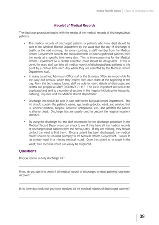39
Medical Records Manual A Guide for Developing Countries
Receipt of Medical Records
The discharge procedure begins with the receipt of the medical records of discharged/dead
patients.
•	 The medical records of discharged patients or patients who have died should be
sent to the Medical Record Department by the ward staff the day of discharge or
death, or the next morning. In some countries, a staff member from the Medical
Record Department collects the medical records of discharged/dead patients from
the wards at a specific time every day. This is time-consuming for the Medical
Record Department so a central collection point should be designated. If this is
done, the ward staff can take all medical records of discharged/dead patients to this
point by a certain time each day where they are collected by the Medical Record
Department staff.
•	 In many countries, Admission Office staff or the Business Office are responsible for
the daily bed census, which they receive from each ward at the beginning of the
day. From the bed census forms, staff are able to record details of discharges and
deaths and prepare a DAILY DISCHARGE LIST. This list is important and should be
duplicated and sent to a number of sections in the hospital including the Accounts,
Catering, Inquiries and the Medical Record Department.
•	 Discharge lists should be kept in date order in the Medical Record Department. The
list should contain the patient's name, age, treating doctor, ward, and service, that
is, whether medical, surgical, obstetric, orthopaedic, etc., and whether the patient
is alive or dead. Discharge lists are usually used to prepare the hospital inpatient
statistics.
•	 By using the discharge list, the staff responsible for the discharge procedure in the
Medical Record Department can check to see if they have all the medical records
of discharged/dead patients from the previous day. If any are missing, they should
contact the ward to find them. Once a patient has been discharged, the medical
record should be returned promptly to the Medical Record Department. Failure to
do so may result in a missing medical record. Once the patient is no longer in the
ward, their medical record can easily be misplaced.
Questions
Do you receive a daily discharge list?
___________________________________________________________________________
If yes, do you use it to check if all medical records of discharged or dead patients have been
received?
___________________________________________________________________________
If no, how do check that you have received all the medical records of discharged patients?
___________________________________________________________________________
 